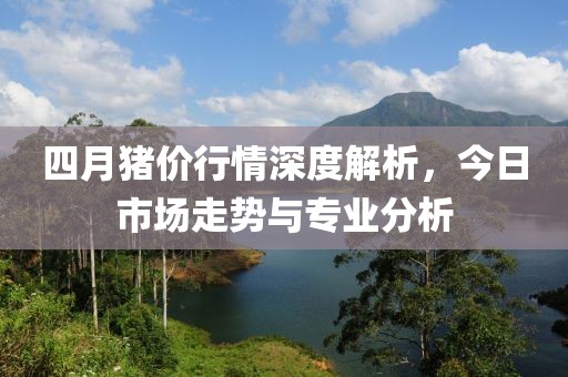 四月猪价行情深度解析，今日市场走势与专业分析
