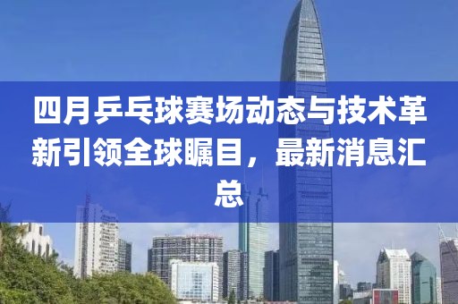 四月乒乓球赛场动态与技术革新引领全球瞩目，最新消息汇总