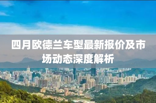 四月欧德兰车型最新报价及市场动态深度解析