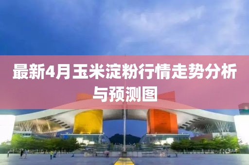 最新4月玉米淀粉行情走势分析与预测图