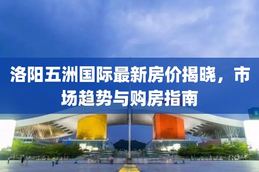 洛阳五洲国际最新房价揭晓，市场趋势与购房指南