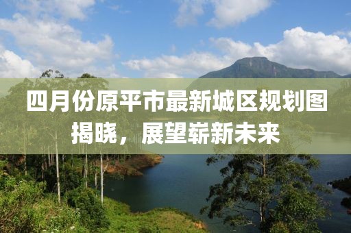 四月份原平市最新城区规划图揭晓，展望崭新未来