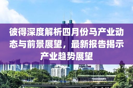 彼得深度解析四月份马产业动态与前景展望，最新报告揭示产业趋势展望