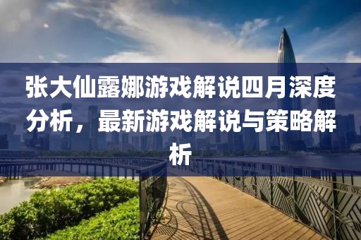 张大仙露娜游戏解说四月深度分析，最新游戏解说与策略解析