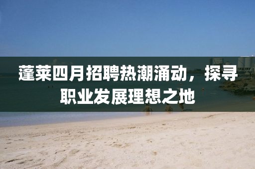 蓬莱四月招聘热潮涌动，探寻职业发展理想之地