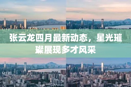 张云龙四月最新动态，星光璀璨展现多才风采