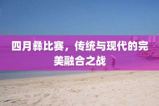 四月彝比赛，传统与现代的完美融合之战