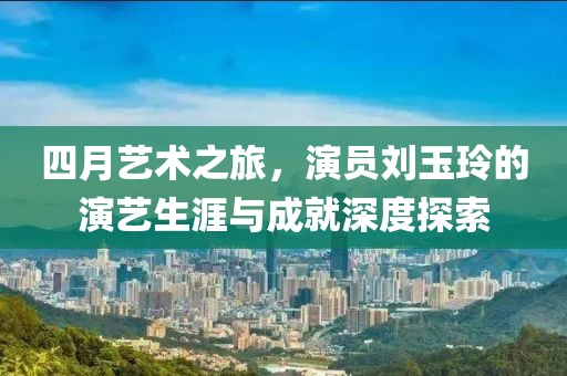 四月艺术之旅，演员刘玉玲的演艺生涯与成就深度探索