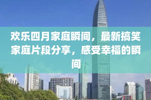 欢乐四月家庭瞬间，最新搞笑家庭片段分享，感受幸福的瞬间
