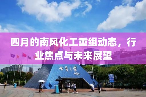 四月的南风化工重组动态，行业焦点与未来展望