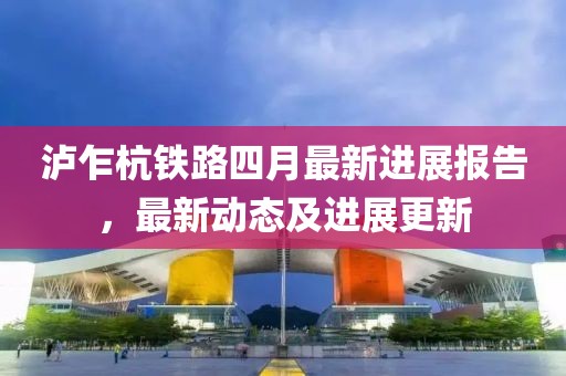 泸乍杭铁路四月最新进展报告，最新动态及进展更新