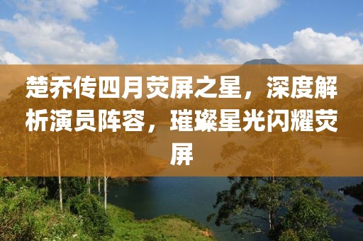 楚乔传四月荧屏之星，深度解析演员阵容，璀璨星光闪耀荧屏