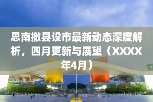 思南撤县设市最新动态深度解析，四月更新与展望（XXXX年4月）