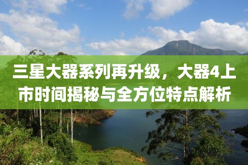三星大器系列再升级，大器4上市时间揭秘与全方位特点解析