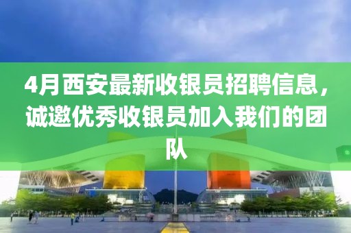4月西安最新收银员招聘信息，诚邀优秀收银员加入我们的团队