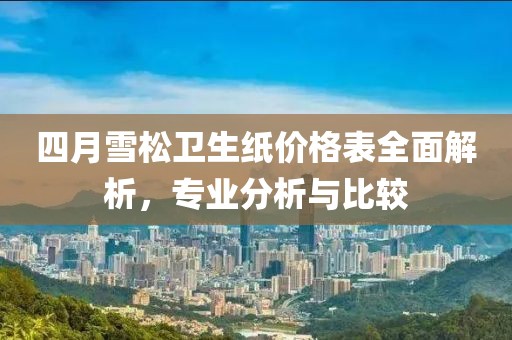 四月雪松卫生纸价格表全面解析，专业分析与比较