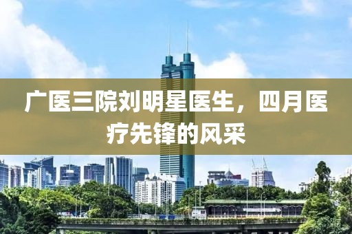 广医三院刘明星医生，四月医疗先锋的风采