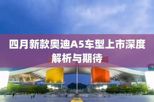 四月新款奥迪A5车型上市深度解析与期待