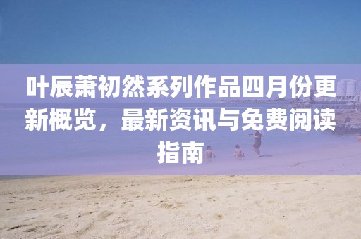 叶辰萧初然系列作品四月份更新概览，最新资讯与免费阅读指南