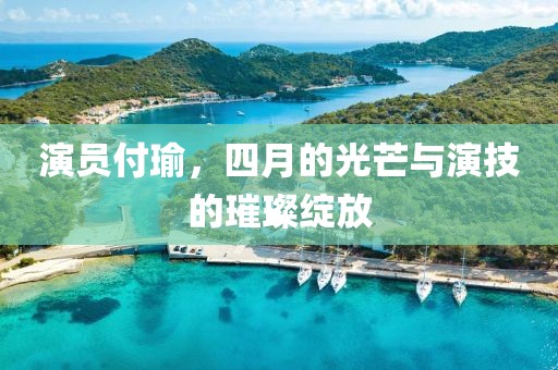 演员付瑜，四月的光芒与演技的璀璨绽放