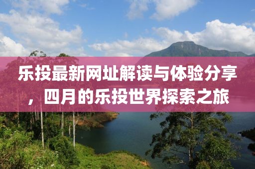 乐投最新网址解读与体验分享，四月的乐投世界探索之旅