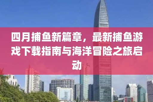 四月捕鱼新篇章，最新捕鱼游戏下载指南与海洋冒险之旅启动
