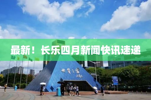 最新！长乐四月新闻快讯速递