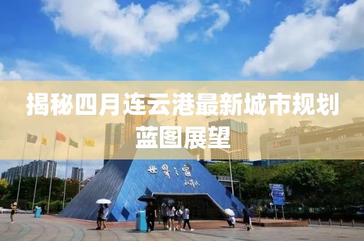 揭秘四月连云港最新城市规划蓝图展望