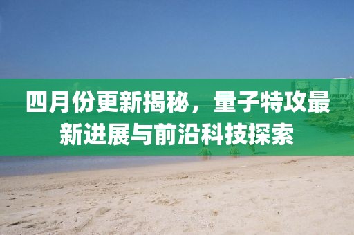 四月份更新揭秘，量子特攻最新进展与前沿科技探索