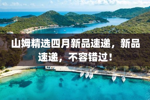 山姆精选四月新品速递，新品速递，不容错过！