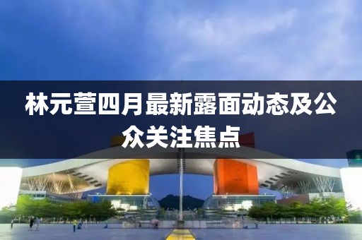 林元萱四月最新露面动态及公众关注焦点