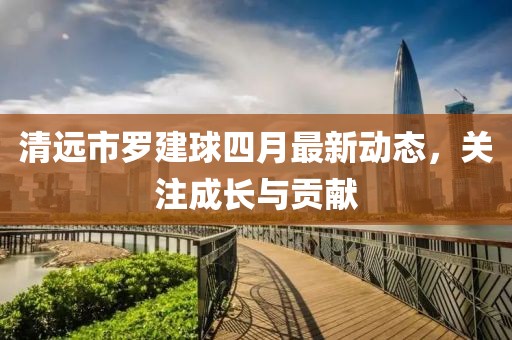 清远市罗建球四月最新动态，关注成长与贡献