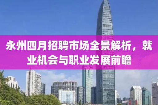 永州四月招聘市场全景解析，就业机会与职业发展前瞻