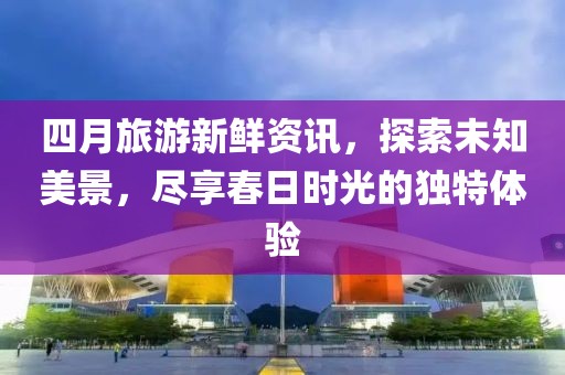 四月旅游新鲜资讯，探索未知美景，尽享春日时光的独特体验