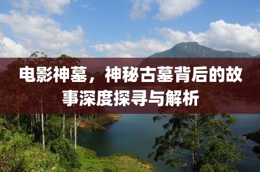电影神墓，神秘古墓背后的故事深度探寻与解析