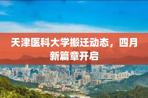 天津医科大学搬迁动态，四月新篇章开启