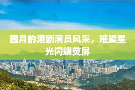 四月的港剧演员风采，璀璨星光闪耀荧屏