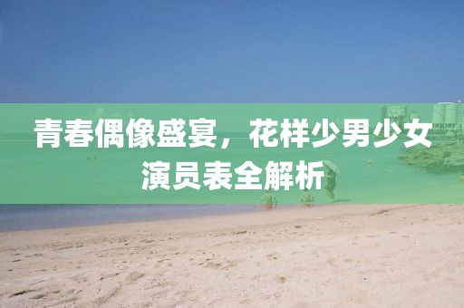青春偶像盛宴，花样少男少女演员表全解析