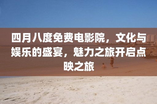 四月八度免费电影院，文化与娱乐的盛宴，魅力之旅开启点映之旅