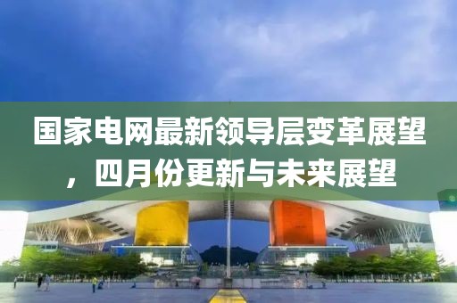 国家电网最新领导层变革展望，四月份更新与未来展望