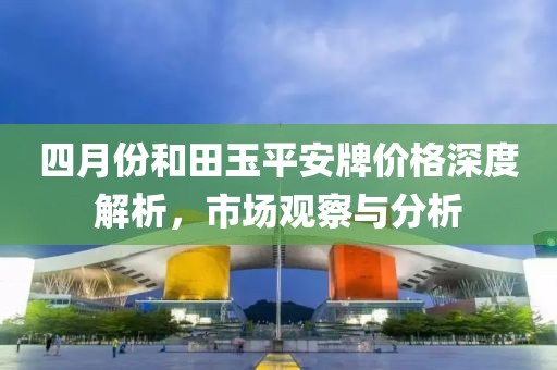 四月份和田玉平安牌价格深度解析，市场观察与分析