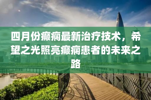 四月份癫痫最新治疗技术，希望之光照亮癫痫患者的未来之路