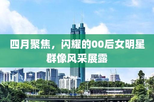 四月聚焦，闪耀的00后女明星群像风采展露