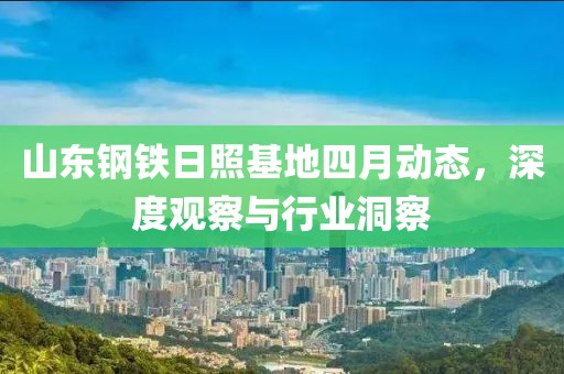 山东钢铁日照基地四月动态，深度观察与行业洞察