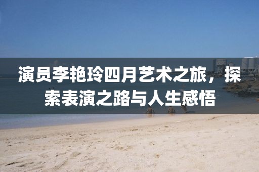 演员李艳玲四月艺术之旅，探索表演之路与人生感悟