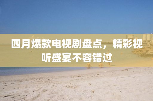 四月爆款电视剧盘点，精彩视听盛宴不容错过