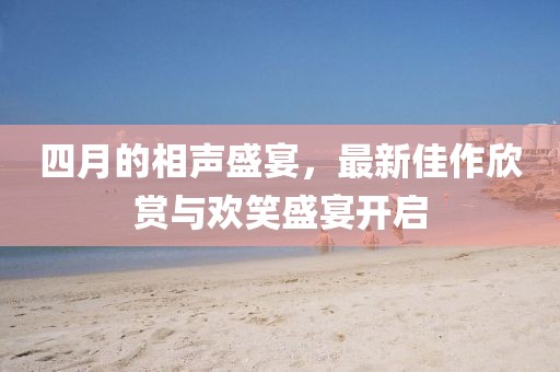 四月的相声盛宴，最新佳作欣赏与欢笑盛宴开启