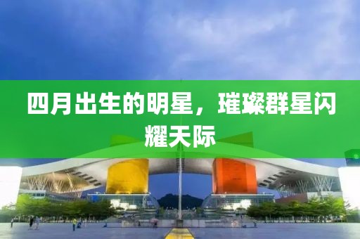 四月出生的明星，璀璨群星闪耀天际