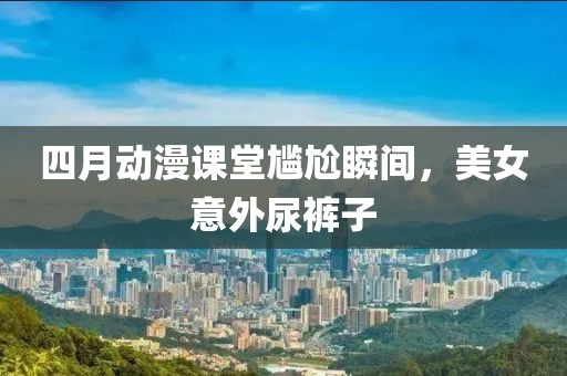 四月动漫课堂尴尬瞬间，美女意外尿裤子