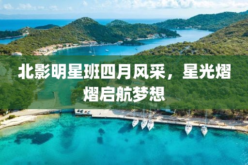 北影明星班四月风采，星光熠熠启航梦想
